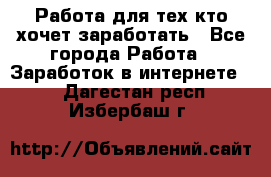 Работа для тех кто хочет заработать - Все города Работа » Заработок в интернете   . Дагестан респ.,Избербаш г.